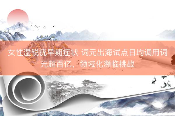 女性湿锐疣早期症状 词元出海试点日均调用词元超百亿，领域化濒临挑战