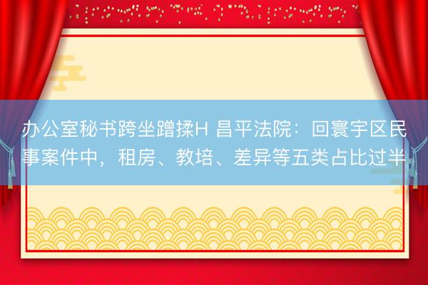 办公室秘书跨坐蹭揉H 昌平法院：回寰宇区民事案件中，租房、教培、差异等五类占比过半