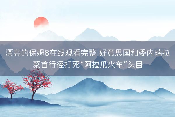 漂亮的保姆8在线观看完整 好意思国和委内瑞拉聚首行径打死“阿拉瓜火车”头目