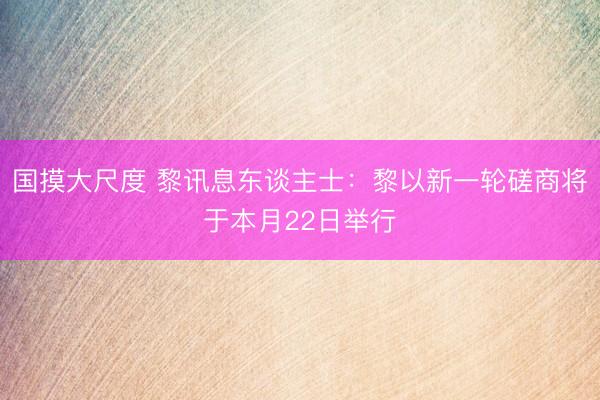国摸大尺度 黎讯息东谈主士:黎以新一轮磋商将于本月22日举行