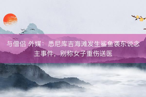 与僧侣 外媒：悉尼库吉海滩发生鲨鱼袭东说念主事件，别称女子重伤送医