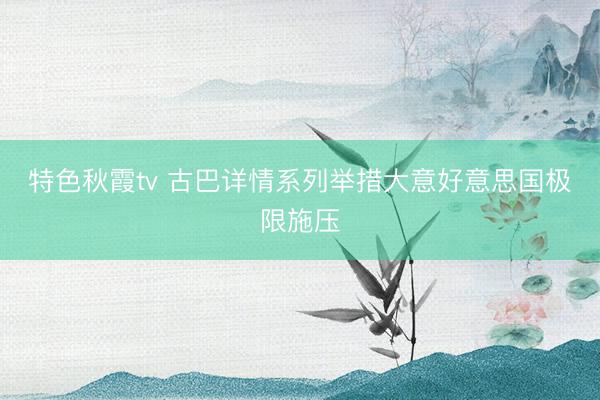特色秋霞tv 古巴详情系列举措大意好意思国极限施压