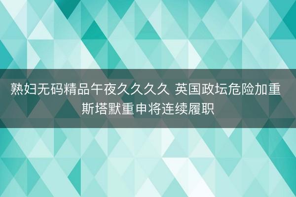 熟妇无码精品午夜久久久久 英国政坛危险加重 斯塔默重申将连续履职