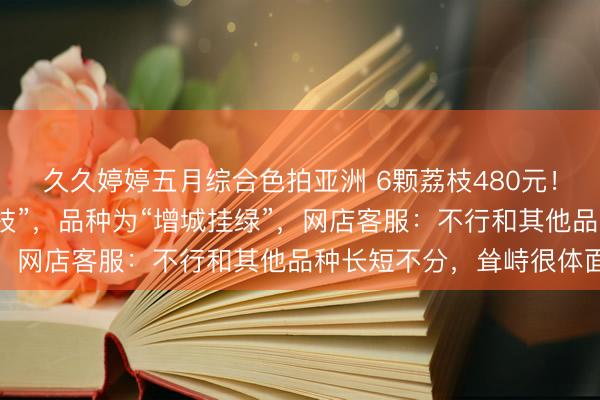 久久婷婷五月综合色拍亚洲 6颗荔枝480元!网友称买到了“最贵荔枝”,品种为“增城挂绿”,网店客服:不行和其他品种长短不分,耸峙很体面