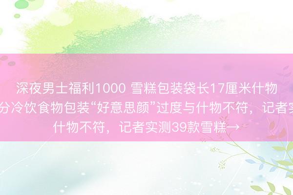 深夜男士福利1000 雪糕包装袋长17厘米什物仅约6厘米,部分冷饮食物包装“好意思颜”过度与什物不符,记者实测39款雪糕→