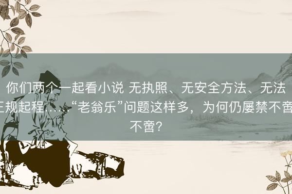 你们两个一起看小说 无执照、无安全方法、无法正规起程……“老翁乐”问题这样多,为何仍屡禁不啻?