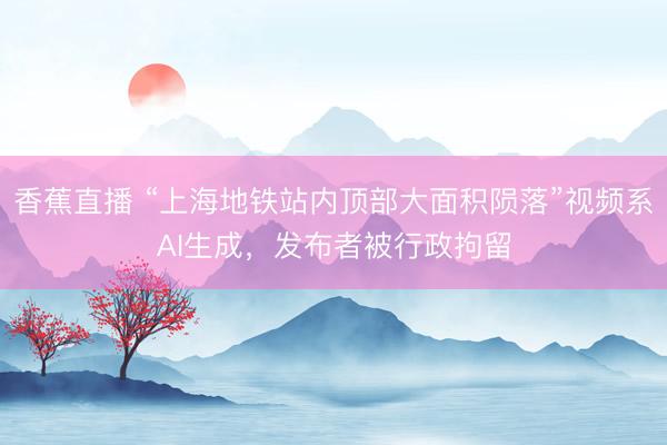 香蕉直播 “上海地铁站内顶部大面积陨落”视频系AI生成，发布者被行政拘留