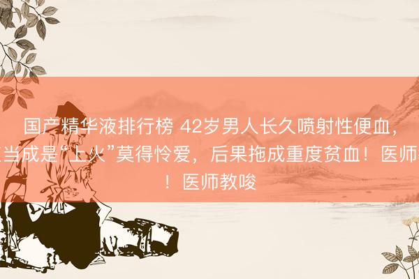 国产精华液排行榜 42岁男人长久喷射性便血,一直当成是“上火”莫得怜爱,后果拖成重度贫血!医师教唆