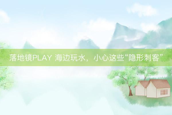 落地镜PLAY 海边玩水，小心这些“隐形刺客”
