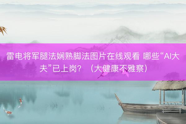 雷电将军腿法娴熟脚法图片在线观看 哪些“AI大夫”已上岗？（大健康不雅察）