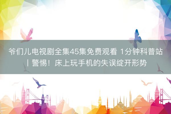 爷们儿电视剧全集45集免费观看 1分钟科普站丨警惕!床上玩手机的失误绽开形势