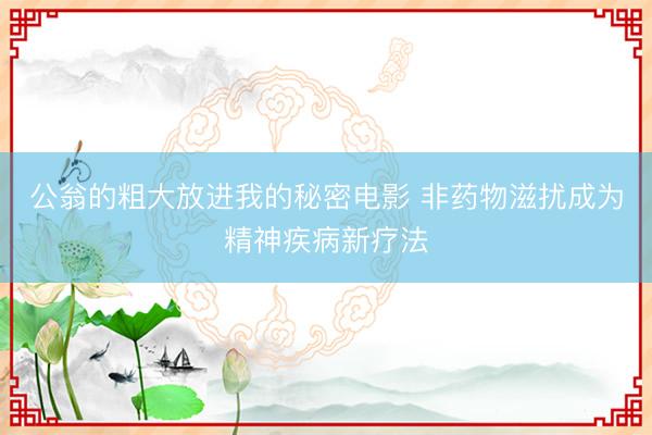 公翁的粗大放进我的秘密电影 非药物滋扰成为精神疾病新疗法