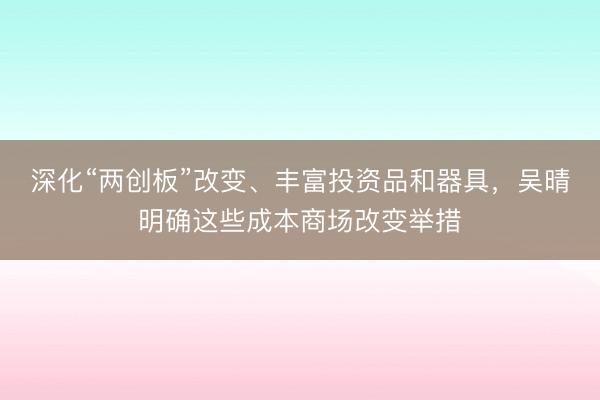 深化“两创板”改变、丰富投资品和器具，吴晴明确这些成本商场改变举措