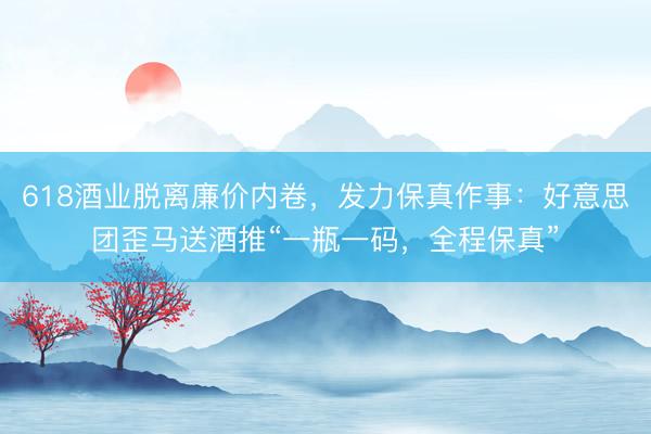 618酒业脱离廉价内卷,发力保真作事:好意思团歪马送酒推“一瓶一码,全程保真”