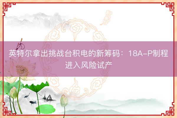 英特尔拿出挑战台积电的新筹码：18A-P制程进入风险试产