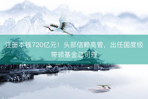 注册本钱720亿元！头部信赖高管，出任国度级带领基金总司理