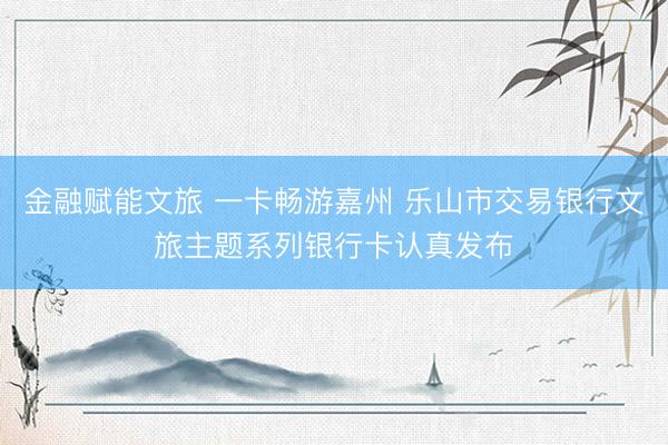 金融赋能文旅 一卡畅游嘉州 乐山市交易银行文旅主题系列银行卡认真发布