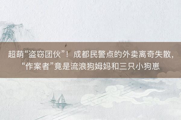 超萌“盗窃团伙”！成都民警点的外卖离奇失散，“作案者”竟是流浪狗姆妈和三只小狗崽