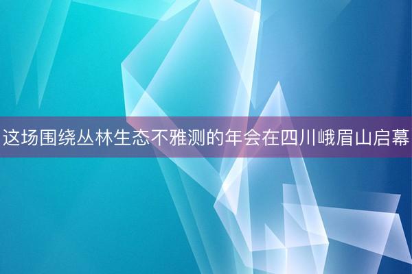 这场围绕丛林生态不雅测的年会在四川峨眉山启幕