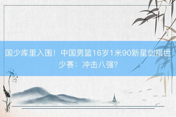 国少库里入围!中国男篮16岁1米90新星剑指世少赛:冲击八强?