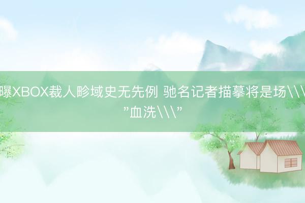 曝XBOX裁人畛域史无先例 驰名记者描摹将是场\