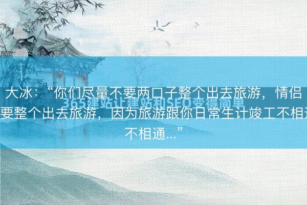 大冰:“你们尽量不要两口子整个出去旅游,情侣也不要整个出去旅游,因为旅游跟你日常生计竣工不相通...”