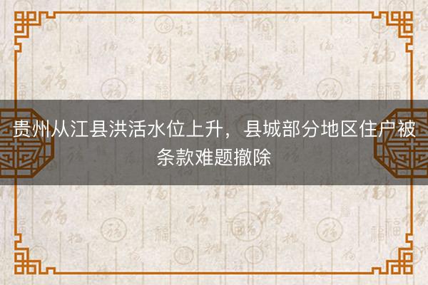 贵州从江县洪活水位上升，县城部分地区住户被条款难题撤除