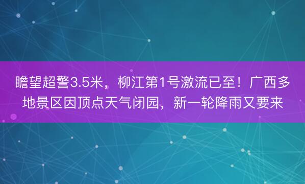 瞻望超警3.5米，柳江第1号激流已至！广西多地景区因顶点天气闭园，新一轮降雨又要来