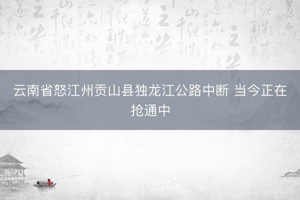 云南省怒江州贡山县独龙江公路中断 当今正在抢通中