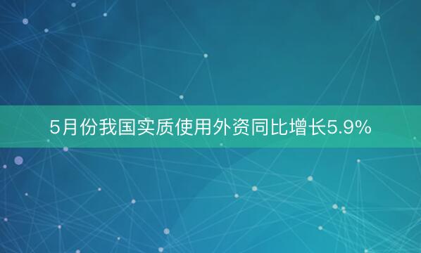 5月份我国实质使用外资同比增长5.9%