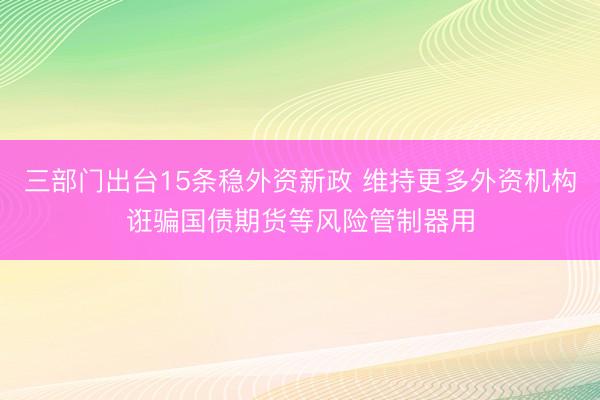 三部门出台15条稳外资新政 维持更多外资机构诳骗国债期货等风险管制器用