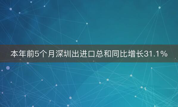 本年前5个月深圳出进口总和同比增长31.1%